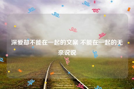 深爱却不能在一起的文案 不能在一起的无奈说说-猪文网